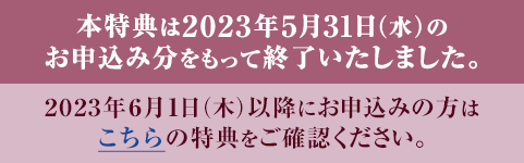 本特典は2023年5月31日（水）のお申込み分をもって終了いたしました。 2023年6月1日（木）以降にお申込みの方はこちらの特典をご確認ください。