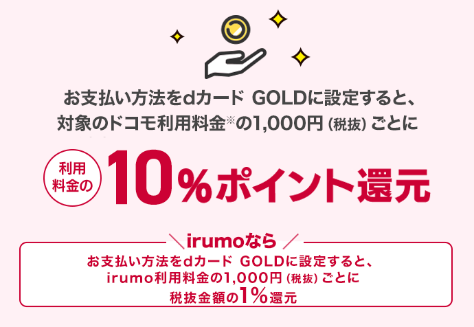 利用料金の10%ポイント還元 irumoなら お支払方法をdカードGOLDに設定すると、対象のドコモ利用料金1,000円（税抜）ごとに税抜金額の1％還元 最大10万円分のケータイ補償