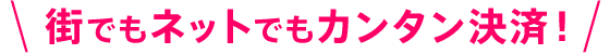 街でもネットでもカンタン決済！